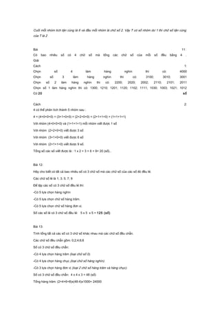 Cuối mỗi nhóm tích tận cùng là 6 và đầu mỗi nhóm là chữ số 2. Vậy T có số nhóm dư 1 thì chữ số tận cùng
của T là 2
Bài 11:
Có bao nhiêu số có 4 chữ số mà tổng các chữ số của mỗi số đều bằng 4 .
Giải
Cách 1:
Chọn số 4 làm hàng nghìn thì có: 4000
Chọn số 3 làm hàng nghìn thì có: 3100; 3010; 3001
Chọn số 2 làm hàng nghìn thì có: 2200; 2020; 2002; 2110; 2101; 2011
Chọn số 1 làm hàng nghìn thì có: 1300; 1210; 1201; 1120; 1102; 1111; 1030; 1003; 1021; 1012
Có 20 số
Cách 2:
4 có thể phân tích thành 5 nhóm sau :
4 = (4+0+0+0) = (3+1+0+0) = (2+2+0+0) = (2+1+1+0) = (1+1+1+1)
Với nhóm (4+0+0+0) và (1+1+1+1) mỗi nhóm viết được 1 số
Với nhóm (2+2+0+0) viết được 3 số
Với nhóm (3+1+0+0) viết được 6 số
Với nhóm (2+1+1+0) viết được 9 số.
Tổng số các số viết được là : 1 x 2 + 3 + 6 + 9= 20 (số)..
Bài 12:
Hãy cho biết có tất cả bao nhiêu số có 3 chữ số mà các chữ số của các số đó đều lẻ.
Các chữ số lẻ là 1; 3; 5; 7; 9
Để lập các số có 3 chữ số đều lẻ thì:
-Có 5 lựa chọn hàng nghìn
-Có 5 lựa chọn chữ số hàng trăm.
-Có 5 lựa chọn chữ số hàng đơn vị.
Số các số lẻ có 3 chữ số đều lẻ: 5 x 5 x 5 = 125 (số)
Bài 13:
Tính tổng tất cả các số có 3 chữ số khác nhau mà các chữ số đều chẵn.
Các chữ số đều chẵn gồm: 0;2;4;6;8
Số có 3 chữ số đều chẵn:
-Có 4 lựa chọn hàng trăm (loại chữ số 0).
-Có 4 lựa chọn hàng chục (loại chữ số hàng nghìn).
-Có 3 lựa chọn hàng đơn vị (loại 2 chữ số hàng trăm và hàng chục).
Số có 3 chữ số đều chẵn: 4 x 4 x 3 = 48 (số)
Tổng hàng trăm: (2+4+6+8)x(48:4)x1000= 24000
 