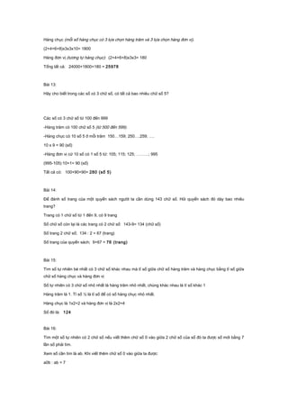 Hàng chục (mỗi số hàng chục có 3 lựa chọn hàng trăm và 3 lựa chọn hàng đơn vị).
(2+4+6+8)x3x3x10= 1800
Hàng đơn vị (tương tự hàng chục): (2+4+6+8)x3x3= 180
Tổng tất cả: 24000+1800+180 = 25978
Bài 13:
Hãy cho biết trong các số có 3 chữ số, có tất cả bao nhiêu chữ số 5?
Các số có 3 chữ số từ 100 đến 999
-Hàng trăm có 100 chữ số 5 (từ 500 đến 599).
-Hàng chục có 10 số 5 ở mỗi trăm 150…159; 250….259; ….
10 x 9 = 90 (số)
-Hàng đơn vị cứ 10 số có 1 số 5 từ: 105; 115; 125; ………; 995
(995-105):10+1= 90 (số)
Tất cả có: 100+90+90= 280 (số 5)
Bài 14:
Để đánh số trang của một quyển sách người ta cần dùng 143 chữ số. Hỏi quyển sách đó dày bao nhiêu
trang?
Trang có 1 chữ số từ 1 đến 9, có 9 trang
Số chữ số còn lại là các trang có 2 chữ số: 143-9= 134 (chữ số)
Số trang 2 chữ số; 134 : 2 = 67 (trang)
Số trang của quyển sách; 9+67 = 76 (trang)
Bài 15:
Tìm số tự nhiên bé nhất có 3 chữ số khác nhau mà tỉ số giữa chữ số hàng trăm và hàng chục bằng tỉ số giữa
chữ số hàng chục và hàng đơn vị
Số tự nhiên có 3 chữ số nhỏ nhất là hàng trăm nhỏ nhất, chúng khác nhau là tỉ số khác 1
Hàng trăm là 1. Tỉ số ½ là tỉ số để có số hàng chục nhỏ nhất.
Hàng chục là 1x2=2 và hàng đơn vị là 2x2=4
Số đó là: 124
Bài 16:
Tìm một số tự nhiên có 2 chữ số nếu viết thêm chữ số 0 vào giữa 2 chữ số của số đó ta được số mới bằng 7
lần số phải tìm.
Xem số cần tìm là ab. Khi viết thêm chữ số 0 vào giữa ta được:
a0b : ab = 7
 