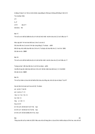 b bằng 0 hoặc 5 (vì 7xb có chữ số tận cùng bằng b). Nhưng b không thể bằng 0 nên b=5
Ta có phép nhân:
a 5
x 7
a 0 5 vậy a=1
Số đó là: 15
Bài 17:
Tìm số a và b để số a09b là số có 4 chữ số nhỏ nhất mà khi chia cho 2;3 và 5 đều dư 1?
Như vậy bớt 1 thì sẽ chia hết cho 2 cho 3 và cho 5.
Số chia hết cho 2 và cho 5 thì tận cùng bằng 0. Ta được: a090
Để số này nhỏ nhất chia hết cho 3 thì a=3. Ta được số chia hết cho 2; 3 và 5 là 3090
Số cần tìm là: 3091
Bài 18:
Tìm số a và b để số a45b là số có 4 chữ số lớn nhất mà khi chia cho 2;3 và 5 đều dư 1?
Tương tự bài 1 để chia hết cho 2 và 5 thì ta được: a450.
Và để số này lớn nhất chia hết cho 3 thì a=9. Số lớn nhất chia hết cho 2; 3; 5 là 9450
Số cần tìm là: 9451
Bài 19:
Tìm số tự nhiên có hai chữ số biết số đó chia cho tổng các chữ số của nó được 7 dư 9?
Gọi số cần tìm là ab (a>0 và a+b>9). Ta được:
ab : (a+b)= 7 (dư 9)
ab = (a+b) x 7 + 9
10a + b = 7a + 7b + 9
3a = 6b + 9
Hay a = 2b + 3
Suy ra b<4
b=1 thì a=5. Số đó là 51 (5+1=6) loại
b=2 thì a=7. Số đó là 72 (7+2=9) loại
b=3 thì a=9. Số đó là 93 (9+3=12) chọn
Bài 20:
Tổng của bốn số tự nhiên là 2235. Nếu xóa chữ số hàng đơn vị của số thứ nhất ta được số thứ hai, xóa chữ số
 