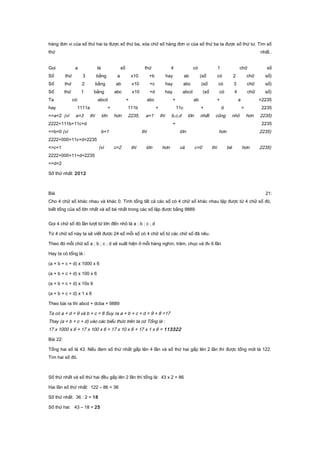 hàng đơn vị của số thứ hai ta được số thứ ba, xóa chữ số hàng đơn vị của số thứ ba ta được số thứ tư. Tìm số
thứ nhất..
Gọi a là số thứ 4 có 1 chữ số
Số thứ 3 bằng a x10 +b hay ab (số có 2 chữ số)
Số thứ 2 bằng ab x10 +c hay abc (số có 3 chữ số)
Số thứ 1 bằng abc x10 +d hay abcd (số có 4 chữ số)
Ta có: abcd + abc + ab + a =2235
hay 1111a + 111b + 11c + d = 2235
=>a=2 (vì a=3 thì lớn hơn 2235, a=1 thì b,c,d lớn nhất cũng nhỏ hơn 2235)
2222+111b+11c+d = 2235
=>b=0 (vì b=1 thì lớn hơn 2235)
2222+000+11c+d=2235
=>c=1 (vì c=2 thì lớn hơn và c=0 thì bé hơn 2235)
2222+000+11+d=2235
=>d=2
Số thứ nhất: 2012
Bài 21:
Cho 4 chữ số khác nhau và khác 0. Tính tổng tất cả các số có 4 chữ số khác nhau lập được từ 4 chữ số đó,
biết tổng của số lớn nhất và số bé nhất trong các số lập được bằng 9889.
Gọi 4 chữ số đó lần lượt từ lớn đến nhỏ là a ; b ; c ; d
Từ 4 chữ số này ta sẽ viết được 24 số mỗi số có 4 chữ số từ các chữ số đã nêu.
Theo đó mỗi chữ số a ; b ; c ; d sẽ xuất hiện ở mỗi hàng nghìn, trăm, chục và đv 6 lần
Hay ta có tổng là :
(a + b + c + d) x 1000 x 6
(a + b + c + d) x 100 x 6
(a + b + c + d) x 10x 6
(a + b + c + d) x 1 x 6
Theo bài ra thì abcd + dcba = 9889
Ta có a + d = 9 và b + c = 8 Suy ra a + b + c + d = 9 + 8 =17
Thay (a + b + c + d) vào các biểu thức trên ta có Tổng là :
17 x 1000 x 6 + 17 x 100 x 6 + 17 x 10 x 6 + 17 x 1 x 6 = 113322
Bài 22:
Tổng hai số là 43. Nếu đem số thứ nhất gấp lên 4 lần và số thứ hai gấp lên 2 lần thì được tổng mới là 122.
Tìm hai số đó.
Số thứ nhất và số thứ hai đều gấp lên 2 lần thì tổng là: 43 x 2 = 86
Hai lần số thứ nhất: 122 – 86 = 36
Số thứ nhất: 36 : 2 = 18
Số thứ hai: 43 – 18 = 25
 