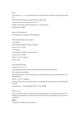 Bài 23:
Từ các chữ số 0 ; 1; 2 ; 6 ; 9 hãy viết số bé nhất có 4 chữ số khác nhau, chia hết cho 3 nhưng không chia hết
cho 9
Để có số bé nhất thì ở hàng cao nhất phải có giá trị bé nhất có thể.
Ta chọn được 3 chữ số ở các hàng cao nhất: 102*
Nếu dấu * là số 6 thì được 1026. Vừa chia hết cho 3, vừa chia hết cho 9.
Vậy số cần tìm là: 1029
Bài 24: Tìm số chia hết cho 5
Có bao nhiêu số có 3 chữ số khác nhau chia hết cho 5.
Số chia hết cho 5 khi tận cùng là 0 hoặc 5.
*.Tận cùng là 0:
Ta có 9 lựa chọn hàng trăm, 8 lựa chọn hàng chục.
Vậy có: 9 x 8 x 1= 72 (số)
*.Tận cùng là 5:
Ta có 8 lựa chọn hàng trăm, 8 lựa chọn hàng chục.
Vậy có: 8 x 8 x 1= 64 (số)
Tất cả có: 72 + 64 = 136 (số)
Đáp số: 136 số
Bài 25: Lập số và tính tổng
Cho năm chữ số 1, 2, 3, 4, 5.
a) Có thể lập được tất cả bao nhiêu số có 4 chữ số khác nhau mà mỗi số chia hết cho 5?
b) Tính tổng các số vừa lập được
a).Số chia hết cho 5 có 1 lựa chọn ở hàng đơn vị (5); 4 lựa chọn ở hàng nghìn; 3 lựa chọn ở hàng trăm; 2 lựa
chọn ở hàng chục.
Vậy có: 4 x 3 x 2 x 1 = 24 (số)
b).Ở hàng đơn vị có 24 số 5. Ở các hàng nghìn, trăm, chục được chia đều cho 4 chữ số 1,2,3,4. Mỗi số xuất
hiện 6 lần:
Tổng 24 số đó là: (1+2+3+4)x6x(1000+100+10) + 5x24 = 66 720
Bài 26: Tìm 4 số
Tìm 4 số tự nhiên có tổng = 2013. Biết rằng nếu xóa chữ số hàng đơn vị của số thứ nhất ta được số thứ 2.
Nếu xóa bỏ chữ số hàng đơn vị của số thứ 2 ta được số thứ 3. Nếu xóa bỏ chữ số hàng đơn vị của số thứ 3 ta
được số thứ 4.
Cách 1:
Theo đề bài cho ta biết số thứ nhất có 4 chữ số.
 