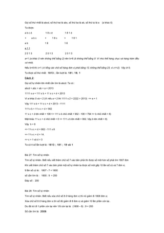 Gọi số thứ nhất là abcd, số thứ hai là abc, số thứ ba là ab, số thứ tư là a (a khác 0)
Ta được:
a b c d 1 8 c d 1 8 1 d
+ a b c + 1 8 c + 1 8 1
a b 1 8 1 8
a 1 1
2 0 1 3 2 0 1 3 2 0 1 3
a=1 (a khác 0 nên không thể bằng 2) nên b=8 (b không thể bằng 9. Vì như thế hàng chục và hàng trăm đều
có nhớ).
Nếu b=8 thì c=1 (vì tổng các chữ số hàng đơn vị phải bằng 13, không thể bằng 23, vì c<=2). Vậy d=3.
Ta được số thứ nhất: 1813 ; lần lượt là: 181; 18; 1
Cách 2:
Gọi số tự nhiên lớn nhất cần tìm là abcd. Ta có :
abcd + abc + ab + a = 2013
1111 x a + 111 x b + 11 x c + d = 2013
Vì a khác 0 và < 2 (Vì nếu a = 2 thì 1111 x 2 = 2222 > 2013) => a = 1
Vậy 111 x b + 11 x c + d = 2013 - 1111
111 x b + 11 x c + d = 902
11 x c + d lớn nhất = 108 => 111 x b nhỏ nhất = 902 - 108 = 794 => b nhỏ nhất = 8)
Mặt khác 11 x c + d nhỏ nhất = 0 => 111 x b lớn nhất = 902. Vậy b lớn nhất = 8)
Vậy b = 8
=> 11 x c + d = 902 - 111 x 8
=> 11 x c + d = 14.
=> c = 1 và d = 3
Ta có 4 số lần lượt là : 1813 ; 181 ; 18 và 1
Bài 27: Tìm số tự nhiên
Tìm số tự nhiên. Biết nếu viết thêm chữ số 7 vào bên phải thì được số mới hơn số phải tìm 1807 đơn
Khi viết thêm chữ số 7 vào bên phải một số tự nhiên ta được số mới gấp 10 lần số củ và 7 đơn vị.
9 lần số củ là : 1807 - 7 = 1800
số cần tìm là : 1800 : 9 = 200
Đáp số : 200
Bài 28: Tìm số tự nhiên
Tìm số tự nhiên. Biết nếu xóa chữ số 8 ở hàng đơn vị thì nó giảm đi 1808 đơn vị.
Xóa chữ số 8 ở hàng đơn vị thì số đó giảm đi 8 đơn vị và giảm 10 lần phần còn lại..
Do đã trừ đi 1 phần còn lại nên 1/9 còn lại là: (1808 – 8) : 9 = 200
Số cần tìm là: 2008
 