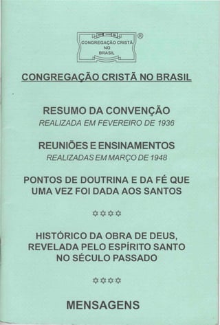 CONGREGAÇÃO CRISTÃ
NO
BRASIL
®
CONGREGAÇÃO CRISTÃ NO BRASIL
RESUMO DA CONVENÇÃO
REALIZADA EM FEVEREIRO DE 1936
REUNIÕES E ENSINAMENTOS
REALIZADAS EM MARÇO DE 1948
PONTOS DE DOUTRINA E DA FÉ QUE
UMA VEZ FOI DADA AOS SANTOS
****
HISTÓRICO DA OBRA DE DEUS,
REVELADA PELO ESPÍRITO SANTO
NO SÉCULO PASSADO
****
MENSAGENS
 