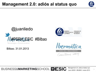 Management 2.0: adiós al status quo




     @juanliedo

     #PSRH_ESIC #Bilbao

  Bilbao. 31.01.2013




                               Management 2.0, adios al status quo
                                                                     1
                               Juan LIEDO > BILBAO > enero 2013
 