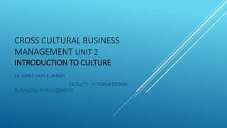 CROSS CULTURAL BUSINESS
MANAGEMENT UNIT 2
INTRODUCTION TO CULTURE
Dr. KANCHAN KUMARI
FACULTY : INTERNATIONAL
BUSINESS/ MANAGEMENT
 