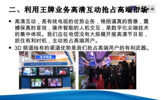 二、利用王牌业务高清互动抢占高端市场
                LOGO


   高清互动，是有线电视的优势业务，艳丽逼真的图像，震
    撼保真的音效，操作智能的人机交互，是数字化尖端技术
    的集中体现。我们应在电信没有大规模开展高清节目前，
    抓住有利时机，主动抢占高端用户。
   3D 频道独有的渠道优势是我们抢占高端用户的有利武器。
 