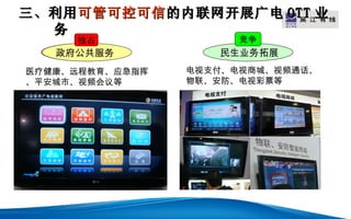 三、利用 可管可控可信 的内联网开展广电 OTT 业
                      LOGO
  务
     独占                竞争
   政府公共服务           民生业务拓展
医疗健康、远程教育、应急指挥   电视支付、电视商城、视频通话、
、平安城市、视频会议等      物联、安防、电视彩票等
 