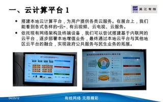 一、云计算平台 1                           LOGO

          搭建本地云计算平台，为用户提供各类云服务。在展台上，我们
           能看到各式各样的“云”，有云视频、云电视、云服务。
          依托现有网络架构及终端设备，我们可以尝试搭建基于内联网的
           云平台，逐步部署本地增值业务，最终通过本地云平台与其他地
           区云平台的融合，实现政府公共服务与民生业务的拓展。




04/25/12            有线网络 无限精彩
 