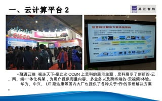 一、云计算平台 2                           LOGO




  “ 融通云端 视连天下”是此次 CCBN 上思科的展示主题，思科展示了创新的“云
、网、端”一体化构架，为用户提供海量内容、多业务以及跨终端的“云视频”体验。
    华为、中兴、 UT 斯达康等国内大厂也提供了各种关于“云”的系统解决方案
。
 