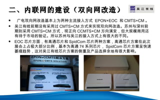 二、内联网的建设（双向网改造）                         LOGO

    广电双向网改造基本上为两种主流接入方式 EPON+EOC 和 CMTS+CM 。
   吴江有线前期没有采用过 CMTS+CM 方式来实现双向网改造。苏州与深圳前
    期则采用 CMTS+CM 方式，现正向 CCMTS+CM 方向演变，但大规模商用还
    有待于市场的验证。所以苏州与吴江的接入方式上有很大的不同。
   EOC 芯片方面，有高通芯片和 SpidCom 芯片两种方案，高通芯片方案在此次
    展会上占极大部分比例，基本为高通 74 系列芯片， SpidCom 芯片方案呈快速
    萎缩趋势，这对吴江有线芯片方案的侧重及产品选择余地有很大影响。
 
