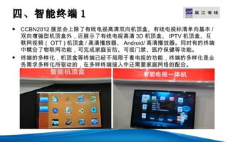 四、智能终端 1                                    LOGO

   CCBN2012 展览会上除了有线电视高清双向机顶盒、有线电视标清单向基本 /
    双向增强型机顶盒外，还展示了有线电视高清 3D 机顶盒、 IPTV 机顶盒、互
    联网视频（ OTT ) 机顶盒 / 高清播放器、 Android/ 高清播放器。同时有的终端
    中糅合了物联网功能，可完成家庭安防、可视门禁、医疗保健等功能。
   终端的多样化，机顶盒等终端已经不局限于看电视的功能，终端的多样化是业
    务需求多样化所驱动的，在多样终端接入中还需要家庭网络的配合。
 