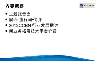 内容概要                  LOGO


   主题报告会
   展会“流行词”简介
   2012CCBN 行业发展探讨
   新业务拓展技术平台介绍
 
