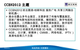 CCBN2012 主题                     LOGO

   CCBN2012 的主题是“创新科技 服务广电 共享三网融合
    新机遇”；
   展会设置众多专业展区，主要参观了传输与覆盖展区、
    国家广播电影电视科技创新展、播控展区、数字电视机
    顶盒展区、三网融合展区、数字新媒体展区、数字视听
    与家庭网络展区、大屏幕显示展区、运营商展区；
   CCBN2012 的展览亮点包括 3D 电视、三网融合与
    NGB 、云计算、新媒体（ CMMB 、网络电视、 IPTV ）
    高清电视等几个方面



04/25/12      有线网络 无限精彩
 