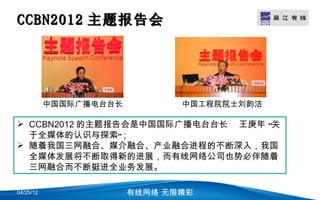 CCBN2012 主题报告会                              LOGO




           中国国际广播电台台长          中国工程院院士刘韵洁

 CCBN2012 的主题报告会是中国国际广播电台台长 王庚年 “关
  于全媒体的认识与探索”；
 随着我国三网融合、媒介融合、产业融合进程的不断深入，我国
  全媒体发展将不断取得新的进展，而有线网络公司也势必伴随着
  三网融合而不断挺进全业务发展。

04/25/12                有线网络 无限精彩
 