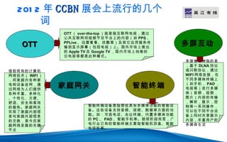 201 2 年 CCBN 展会上流行的几个                              LOGO
        词
               OTT （ over-the-top ）就是指互联网电视，通过
               公共互联网将视频节目平台上的内容（如 PPS 、
    OTT        PPLive 、迅雷看看、优酷等）及其它应用服务传
               输到显示屏幕（包括电视）上。国外市场上推出
                                                    多屏互动
               的 Apple TV 及 Google TV ，国内市场上创维的
               云电视等都是此种模式。
                                                    多屏互动所指的是
                                                    ，基于 DLNA 协议
借助现有的计算机                                            或闪联协议，通过
网络技术（ WIFI ）                                        WIFI 网络连接，在
，将家庭内各种家                                            不同多媒体终端上
电和设备连网，通
过网络为人们提供
               家庭网关                     智能终端        （如手机， PAD ，
                                                    电视等）进行多媒
各种丰富、多样化                                            体（音频，视频，
、个性化、方便、                                            图片）内容的传输
舒适、安全和高效                                            ，解析，展示，控
的服务。家庭网关               智能终端设备是指那些具有多媒体功能的智能设        制等一系列操作，
实现了家庭内部信               备。这些设备支持音频、视频、数据等方面的功        可以在不同平台设
息与家庭外部信息               能。如：可视电话、会议终端、内置多媒体功能        备上同时共享展示
的交换，是今后家               的 PC 、 PAD 、智能手机等。就现阶段而言，广   内容，丰富用户的
庭网络发展的关键               电行业已有的智能终端主要指智能机顶盒、智能        多媒体生活
节点                     电视机等。
 