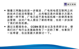 LOGO


   随着三网融合的进一步推进，广电和电信互联网之间
    的技术已经没有壁垒了，从传输还是内容展示方面大
    家都一样平等，广电已经不是电视机唯一的使用者和
    运营商，这对广电人提出了新的考验，也进一步加深
    了我们的危机感。
   通过主题报告会、 CCBN 展览会以及各类研讨会，使
    我们对广电行业发展趋势有了一定的了解，也看到了
    一丝希望，在这里跟大家探讨一下。
 