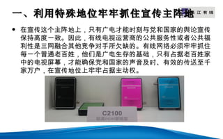 一、利用特殊地位牢牢抓住宣传主阵地
                LOGO


   在宣传这个主阵地上，只有广电才能时刻与党和国家的舆论宣传
    保持高度一致。因此，有线电视运营商的公共服务性或者公共福
    利性是三网融合其他竞争对手所欠缺的。有线网络必须牢牢抓住
    每一个普通老百姓，他们是广电生存的基础，只有占据老百姓家
    中的电视屏幕，才能确保党和国家的声音及时、有效的传送至千
    家万户，在宣传地位上牢牢占据主动权。
 