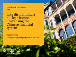Cambridge Judge Business School
Like dismantling a
nuclear bomb:
liberalising the
Chinese financial
system
Simon Taylor
Director, Cambridge Master of Finance
CCBN
 