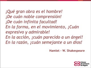 ¡Qué gran obra es el hombre!
¡De cuán noble comprensión!
¡De cuán infinita facultad!
En la forma, en el movimiento, ¡Cuán
expresivo y admirable!
En la acción, ¡cuán parecido a un ángel!
En la razón, ¡cuán semejante a un dios!
Hamlet – W. Shakespeare

 