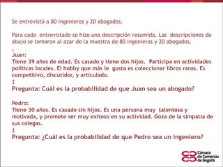 Se entrevistó a 80 ingenieros y 20 abogados.

Para cada entrevistado se hizo una descripción resumida. Las descripciones de
abajo se tomaron al azar de la muestra de 80 ingenieros y 20 abogados.
„
Juan:
Tiene 39 años de edad. Es casado y tiene dos hijos. Participa en actividades
políticas locales. El hobby que más le gusta es coleccionar libros raros. Es
competitivo, discutidor, y articulado.
‡

Pregunta: Cuál es la probabilidad de que Juan sea un abogado?
Pedro:
Tiene 30 años. Es casado sin hijos. Es una persona muy talentosa y
motivada, y promete ser muy exitoso en su actividad. Goza de la simpatía de
sus colegas.
‡

Pregunta: ¿Cuál es la probabilidad de que Pedro sea un ingeniero?

 