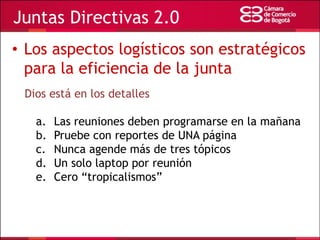 Juntas Directivas 2.0
• Los aspectos logísticos son estratégicos
para la eficiencia de la junta
Dios está en los detalles

a.
b.
c.
d.
e.

Las reuniones deben programarse en la mañana
Pruebe con reportes de UNA página
Nunca agende más de tres tópicos
Un solo laptop por reunión
Cero “tropicalismos”

 