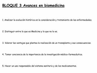 BLOQUE 3 Avances en biomedicina
1. Analizar la evolución histórica en la consideración y tratamiento de las enfermedades.
2. Distinguir entre lo que es Medicina y lo que no lo es.
3. Valorar las ventajas que plantea la realización de un transplante y sus consecuencias.
4. Tomar conciencia de la importancia de la investigación médico-farmacéutica.
5. Hacer un uso responsable del sistema sanitario y de los medicamentos.
 