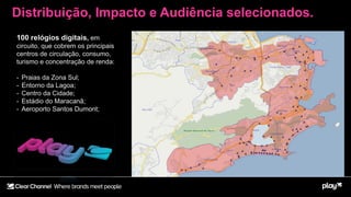 100 relógios digitais, em
circuito, que cobrem os principais
centros de circulação, consumo,
turismo e concentração de renda:
- Praias da Zona Sul;
- Entorno da Lagoa;
- Centro da Cidade;
- Estádio do Maracanã;
- Aeroporto Santos Dumont;
Distribuição, Impacto e Audiência selecionados.
 