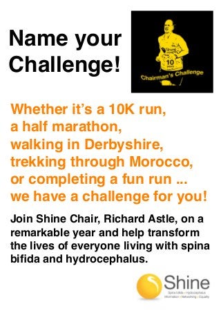Name your
Challenge!
Whether it’s a 10K run,
a half marathon,
walking in Derbyshire,
trekking through Morocco,
or completing a fun run ...
we have a challenge for you!
Join Shine Chair, Richard Astle, on a
remarkable year and help transform
the lives of everyone living with spina
biﬁda and hydrocephalus.

 