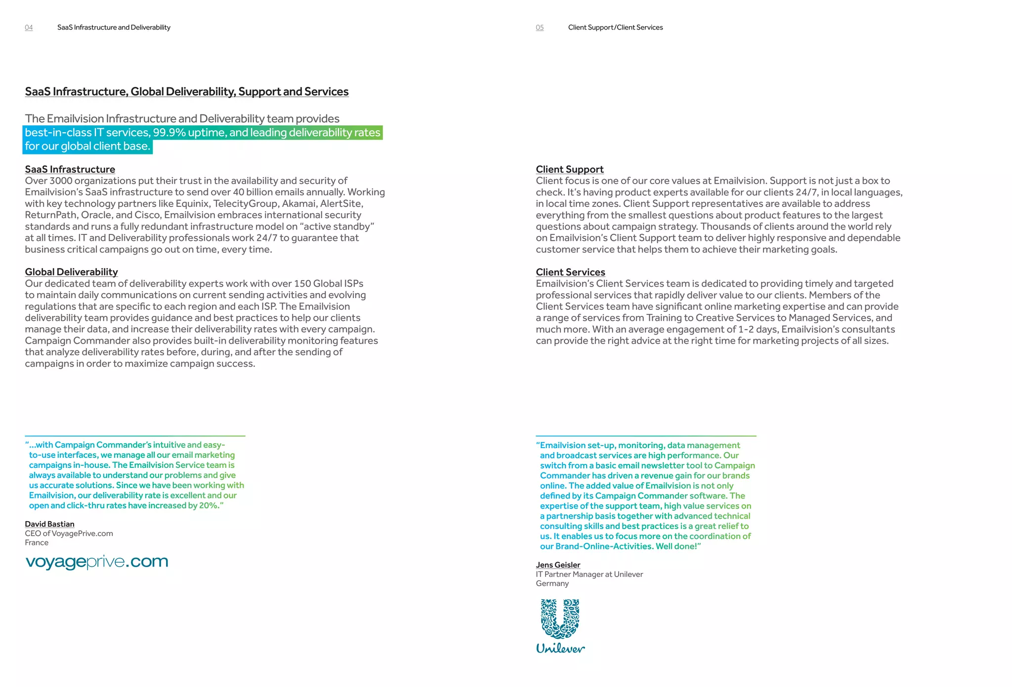 04      SaaS Infrastructure and Deliverability                                       05       Client Support/Client Services




SaaS Infrastructure, Global Deliverability, Support and Services

The Emailvision Infrastructure and Deliverability team provides
best-in-class IT services, 99.9% uptime, and leading deliverability rates
for our global client base.
SaaS Infrastructure                                                                  Client Support
Over 3000 organizations put their trust in the availability and security of          Client focus is one of our core values at Emailvision. Support is not just a box to
Emailvision’s SaaS infrastructure to send over 40 billion emails annually. Working   check. It’s having product experts available for our clients 24/7, in local languages,
with key technology partners like Equinix, TelecityGroup, Akamai, AlertSite,         in local time zones. Client Support representatives are available to address
ReturnPath, Oracle, and Cisco, Emailvision embraces international security           everything from the smallest questions about product features to the largest
standards and runs a fully redundant infrastructure model on “active standby”        questions about campaign strategy. Thousands of clients around the world rely
at all times. IT and Deliverability professionals work 24/7 to guarantee that        on Emailvision’s Client Support team to deliver highly responsive and dependable
business critical campaigns go out on time, every time.                              customer service that helps them to achieve their marketing goals.

Global Deliverability                                                                Client Services
Our dedicated team of deliverability experts work with over 150 Global ISPs          Emailvision’s Client Services team is dedicated to providing timely and targeted
to maintain daily communications on current sending activities and evolving          professional services that rapidly deliver value to our clients. Members of the
regulations that are specific to each region and each ISP. The Emailvision           Client Services team have significant online marketing expertise and can provide
deliverability team provides guidance and best practices to help our clients         a range of services from Training to Creative Services to Managed Services, and
manage their data, and increase their deliverability rates with every campaign.      much more. With an average engagement of 1-2 days, Emailvision’s consultants
Campaign Commander also provides built-in deliverability monitoring features         can provide the right advice at the right time for marketing projects of all sizes.
that analyze deliverability rates before, during, and after the sending of
campaigns in order to maximize campaign success. 




“...with Campaign Commander’s intuitive and easy-                                   “Emailvision set-up, monitoring, data management
 to-use interfaces, we manage all our email marketing                                 and broadcast services are high performance. Our
 campaigns in-house. The Emailvision Service team is                                  switch from a basic email newsletter tool to Campaign
 always available to understand our problems and give                                 Commander has driven a revenue gain for our brands
 us accurate solutions. Since we have been working with                               online. The added value of Emailvision is not only
 Emailvision, our deliverability rate is excellent and our                            defined by its Campaign Commander software. The
 open and click-thru rates have increased by 20%.”                                    expertise of the support team, high value services on
                                                                                      a partnership basis together with advanced technical
David Bastian                                                                         consulting skills and best practices is a great relief to
CEO of VoyagePrive.com                                                                us. It enables us to focus more on the coordination of
France                                                                                our Brand-Online-Activities. Well done!”

                                                                                     Jens Geisler
                                                                                     IT Partner Manager at Unilever
                                                                                     Germany
 
