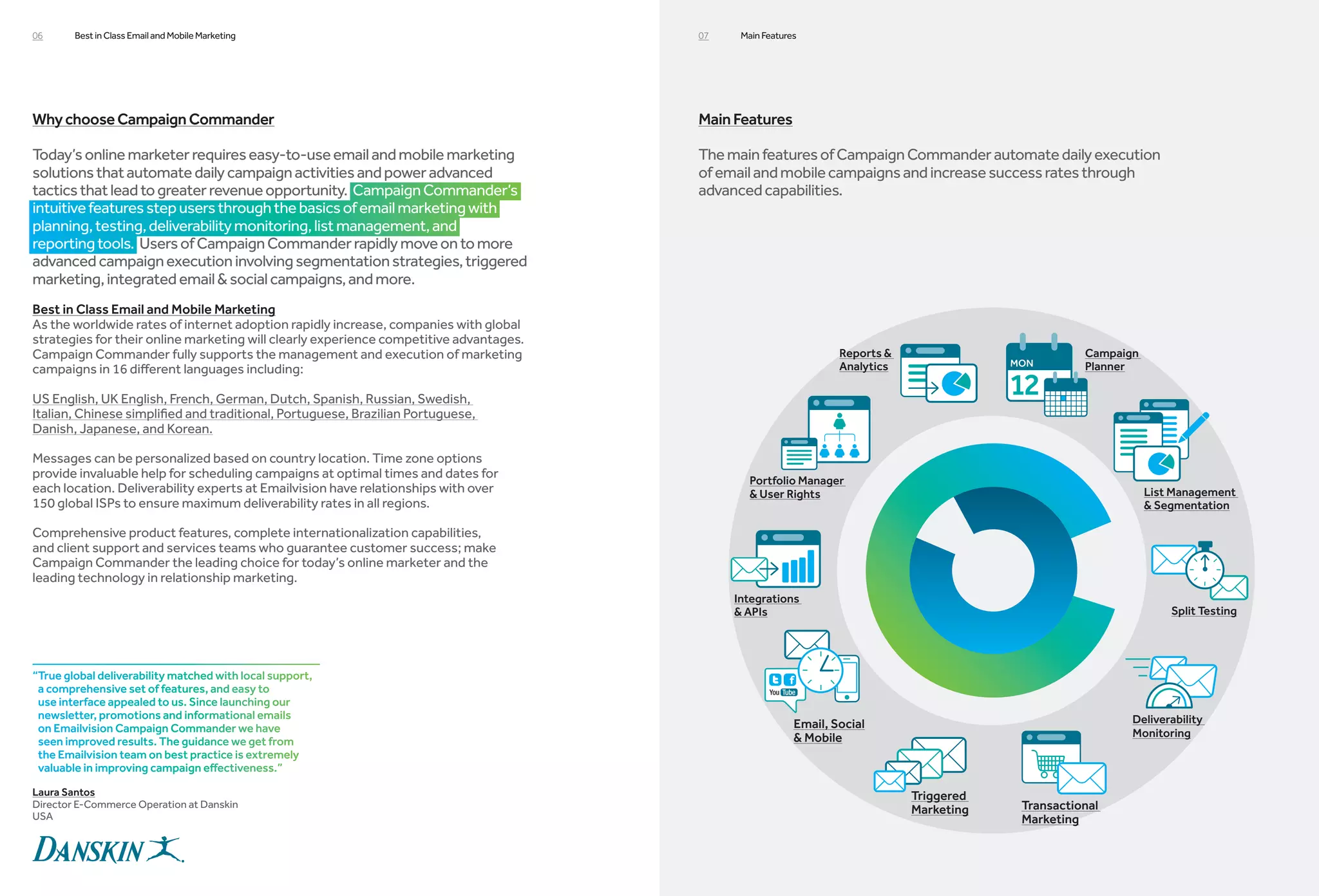 06      Best in Class Email and Mobile Marketing                                        07    Main Features




Why choose Campaign Commander                                                           Main Features

Today’s online marketer requires easy-to-use email and mobile marketing                 The main features of Campaign Commander automate daily execution
solutions that automate daily campaign activities and power advanced                    of email and mobile campaigns and increase success rates through
tactics that lead to greater revenue opportunity. Campaign Commander’s                  advanced capabilities.
intuitive features step users through the basics of email marketing with
planning, testing, deliverability monitoring, list management, and
reporting tools. Users of Campaign Commander rapidly move on to more
advanced campaign execution involving segmentation strategies, triggered
marketing, integrated email  social campaigns, and more.
Best in Class Email and Mobile Marketing
As the worldwide rates of internet adoption rapidly increase, companies with global
strategies for their online marketing will clearly experience competitive advantages.
Campaign Commander fully supports the management and execution of marketing                                       Reports                          Campaign
campaigns in 16 different languages including:                                                                    Analytics                         Planner

US English, UK English, French, German, Dutch, Spanish, Russian, Swedish,
Italian, Chinese simplified and traditional, Portuguese, Brazilian Portuguese,
Danish, Japanese, and Korean.

Messages can be personalized based on country location. Time zone options
provide invaluable help for scheduling campaigns at optimal times and dates for
                                                                                                Portfolio Manager
each location. Deliverability experts at Emailvision have relationships with over                User Rights                                                  List Management
150 global ISPs to ensure maximum deliverability rates in all regions.                                                                                          Segmentation

Comprehensive product features, complete internationalization capabilities,
and client support and services teams who guarantee customer success; make
Campaign Commander the leading choice for today’s online marketer and the
leading technology in relationship marketing.
                                                                                             Integrations
                                                                                              APIs                                                                Split Testing




“True global deliverability matched with local support,
 a comprehensive set of features, and easy to
 use interface appealed to us. Since launching our
 newsletter, promotions and informational emails                                                                                                           Deliverability
 on Emailvision Campaign Commander we have                                                                Email, Social
                                                                                                           Mobile                                         Monitoring
 seen improved results. The guidance we get from
 the Emailvision team on best practice is extremely
 valuable in improving campaign effectiveness.”

Laura Santos                                                                                                                  Triggered
Director E-Commerce Operation at Danskin
                                                                                                                              Marketing   Transactional
USA                                                                                                                                       Marketing
 