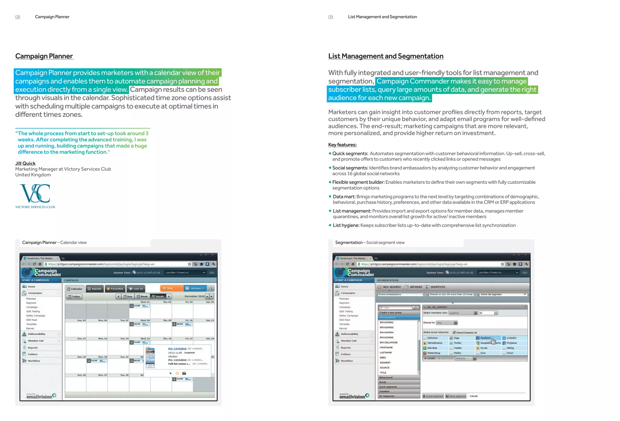 08         Campaign Planner                                               09         List Management and Segmentation




Campaign Planner                                                          List Management and Segmentation

Campaign Planner provides marketers with a calendar view of their         With fully integrated and user-friendly tools for list management and
campaigns and enables them to automate campaign planning and              segmentation, Campaign Commander makes it easy to manage
execution directly from a single view. Campaign results can be seen       subscriber lists, query large amounts of data, and generate the right
through visuals in the calendar. Sophisticated time zone options assist   audience for each new campaign.
with scheduling multiple campaigns to execute at optimal times in
different times zones.                                                    Marketers can gain insight into customer profiles directly from reports, target
                                                                          customers by their unique behavior, and adapt email programs for well-defined
                                                                          audiences. The end-result; marketing campaigns that are more relevant,
“The whole process from start to set-up took around 3                    more personalized, and provide higher return on investment.
 weeks. After completing the advanced training, I was
 up and running, building campaigns that made a huge                      Key features:
 difference to the marketing function.”                                   • Quick segments: Automates segmentation with customer behavioral information. Up-sell, cross-sell,
                                                                           and promote offers to customers who recently clicked links or opened messages
Jill Quick
Marketing Manager at Victory Services Club                                • Social segments: Identifies brand ambassadors by analyzing customer behavior and engagement
                                                                             
United Kingdom                                                             across 16 global social networks
                                                                          • Flexible segment builder: Enables marketers to define their own segments with fully customizable
                                                                           segmentation options
                                                                          • Data mart: Brings marketing programs to the next level by targeting combinations of demographic,
                                                                            behavioral, purchase history, preferences, and other data available in the CRM or ERP applications
                                                                          • List management: Provides import and export options for member data, manages member
                                                                            
                                                                            quarantines, and monitors overall list growth for active/ inactive members
                                                                          • List hygiene: Keeps subscriber lists up-to-date with comprehensive list synchronization
     Campaign Planner – Calendar view                                          Segmentation – Social segment view
 