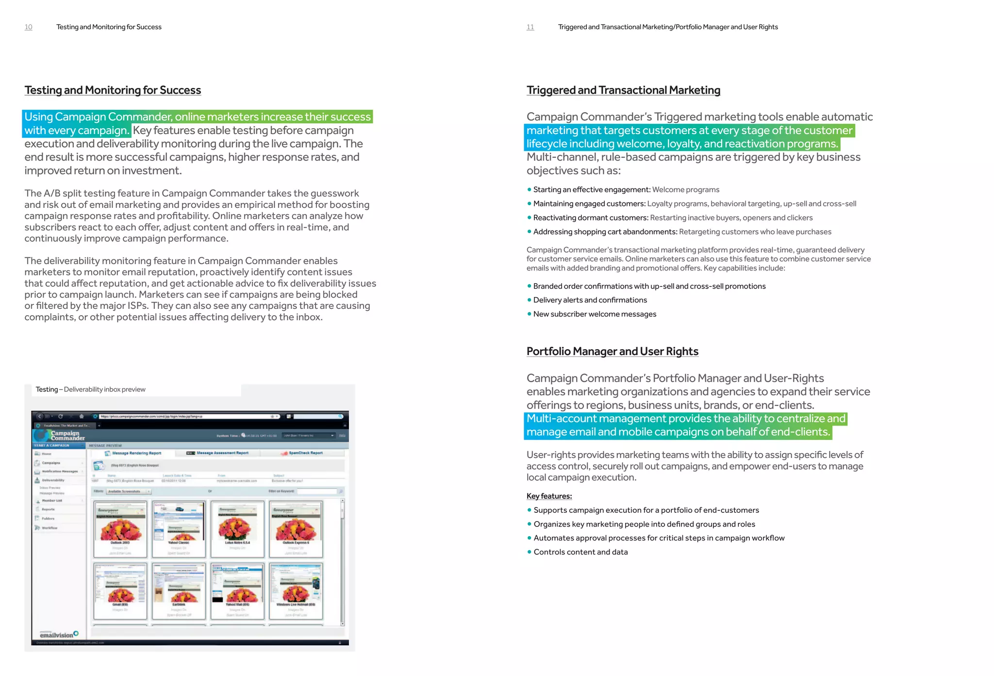 10          Testing and Monitoring for Success                                         11       Triggered and Transactional Marketing/Portfolio Manager and User Rights




Testing and Monitoring for Success                                                     Triggered and Transactional Marketing

Using Campaign Commander, online marketers increase their success                      Campaign Commander’s Triggered marketing tools enable automatic
with every campaign. Key features enable testing before campaign                       marketing that targets customers at every stage of the customer
execution and deliverability monitoring during the live campaign. The                  lifecycle including welcome, loyalty, and reactivation programs.
end result is more successful campaigns, higher response rates, and                    Multi-channel, rule-based campaigns are triggered by key business
improved return on investment.                                                         objectives such as:
The A/B split testing feature in Campaign Commander takes the guesswork                • Starting an effective engagement: Welcome programs
and risk out of email marketing and provides an empirical method for boosting          • Maintaining engaged customers: Loyalty programs, behavioral targeting, up-sell and cross-sell
campaign response rates and profitability. Online marketers can analyze how            • Reactivating dormant customers: Restarting inactive buyers, openers and clickers
subscribers react to each offer, adjust content and offers in real-time, and
continuously improve campaign performance.
                                                                                       • Addressing shopping cart abandonments: Retargeting customers who leave purchases
                                                                                       Campaign Commander’s transactional marketing platform provides real-time, guaranteed delivery
The deliverability monitoring feature in Campaign Commander enables                    for customer service emails. Online marketers can also use this feature to combine customer service
                                                                                       emails with added branding and promotional offers. Key capabilities include:
marketers to monitor email reputation, proactively identify content issues
that could affect reputation, and get actionable advice to fix deliverability issues   • Branded order confirmations with up-sell and cross-sell promotions
prior to campaign launch. Marketers can see if campaigns are being blocked
or filtered by the major ISPs. They can also see any campaigns that are causing        • Delivery alerts and confirmations
complaints, or other potential issues affecting delivery to the inbox.                 • New subscriber welcome messages

                                                                                       Portfolio Manager and User Rights

                                                                                       Campaign Commander’s Portfolio Manager and User-Rights
     Testing – Deliverability inbox preview                                            enables marketing organizations and agencies to expand their service
                                                                                       offerings to regions, business units, brands, or end-clients.
                                                                                       Multi-account management provides the ability to centralize and
                                                                                       manage email and mobile campaigns on behalf of end-clients.
                                                                                       User-rights provides marketing teams with the ability to assign specific levels of
                                                                                       access control, securely roll out campaigns, and empower end-users to manage
                                                                                       local campaign execution.
                                                                                       Key features:
                                                                                       • Supports campaign execution for a portfolio of end-customers
                                                                                       • Organizes key marketing people into defined groups and roles
                                                                                       • Automates approval processes for critical steps in campaign workflow
                                                                                       • Controls content and data
 