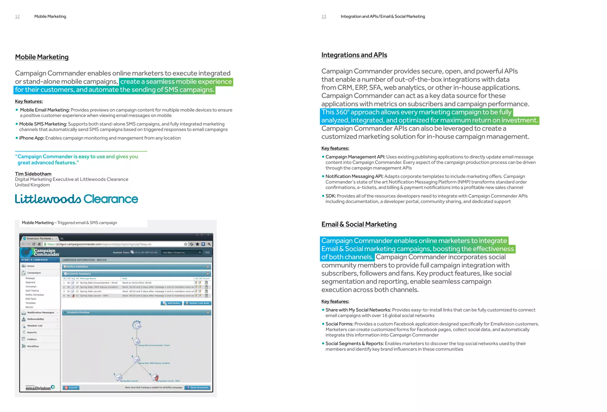 12         Mobile Marketing                                                                             13       Integration and APIs /Email  Social Marketing




Mobile Marketing                                                                                        Integrations and APIs

Campaign Commander enables online marketers to execute integrated                                       Campaign Commander provides secure, open, and powerful APIs
or stand-alone mobile campaigns, create a seamless mobile experience                                    that enable a number of out-of-the-box integrations with data
for their customers, and automate the sending of SMS campaigns.                                         from CRM, ERP, SFA, web analytics, or other in-house applications.
                                                                                                        Campaign Commander can act as a key data source for these
Key features:
                                                                                                        applications with metrics on subscribers and campaign performance.
• Mobile Email Marketing: Provides previews on campaign content for multiple mobile devices to ensure
                                                                                                       This 360° approach allows every marketing campaign to be fully
     a positive customer experience when viewing email messages on mobile
                                                                                                        analyzed, integrated, and optimized for maximum return on investment.
• Mobile SMS Marketing: Supports both stand-alone SMS campaigns, and fully integrated marketing
  
                                                                                                        Campaign Commander APIs can also be leveraged to create a
 channels that automatically send SMS campaigns based on triggered responses to email campaigns
• iPhone App: Enables campaign monitoring and mangement from any location
                                                                                                       customized marketing solution for in-house campaign management.
                                                                                                        Key features:
“Campaign Commander is easy to use and gives you                                                       • Campaign Management API: Uses existing publishing applications to directly update email message
                                                                                                          
 great advanced features.”                                                                               content into Campaign Commander. Every aspect of the campaign production process can be driven
                                                                                                         through the campaign management APIs
Tim Sidebotham
Digital Marketing Executive at Littlewoods Clearance                                                    • Notification Messaging API: Adapts corporate templates to include marketing offers. Campaign
                                                                                                          
                                                                                                         Commander’s state of the art Notification Messaging Platform (NMP) transforms standard order
United Kingdom
                                                                                                         confirmations, e-tickets, and billing  payment notifications into a profitable new sales channel
                                                                                                        • SDK: Provides all of the resources developers need to integrate with Campaign Commander APIs
                                                                                                          
                                                                                                         including documentation, a developer portal, community sharing, and dedicated support



     Mobile Marketing – Triggered email  SMS campaign
                                                                                                        Email  Social Marketing

                                                                                                        Campaign Commander enables online marketers to integrate
                                                                                                        Email  Social marketing campaigns, boosting the effectiveness
                                                                                                        of both channels. Campaign Commander incorporates social
                                                                                                        community members to provide full campaign integration with
                                                                                                        subscribers, followers and fans. Key product features, like social
                                                                                                        segmentation and reporting, enable seamless campaign
                                                                                                        execution across both channels.
                                                                                                        Key features:
                                                                                                        • Share with My Social Networks: Provides easy-to-install links that can be fully customized to connect
                                                                                                          
                                                                                                         email campaigns with over 16 global social networks
                                                                                                        • Social Forms: Provides a custom Facebook application designed specifically for Emailvision customers.
                                                                                                          
                                                                                                         Marketers can create customized forms for Facebook pages, collect social data, and automatically
                                                                                                         integrate this information into Campaign Commander
                                                                                                        • Social Segments  Reports: Enables marketers to discover the top social networks used by their
                                                                                                          
                                                                                                         members and identify key brand influencers in these communities
 