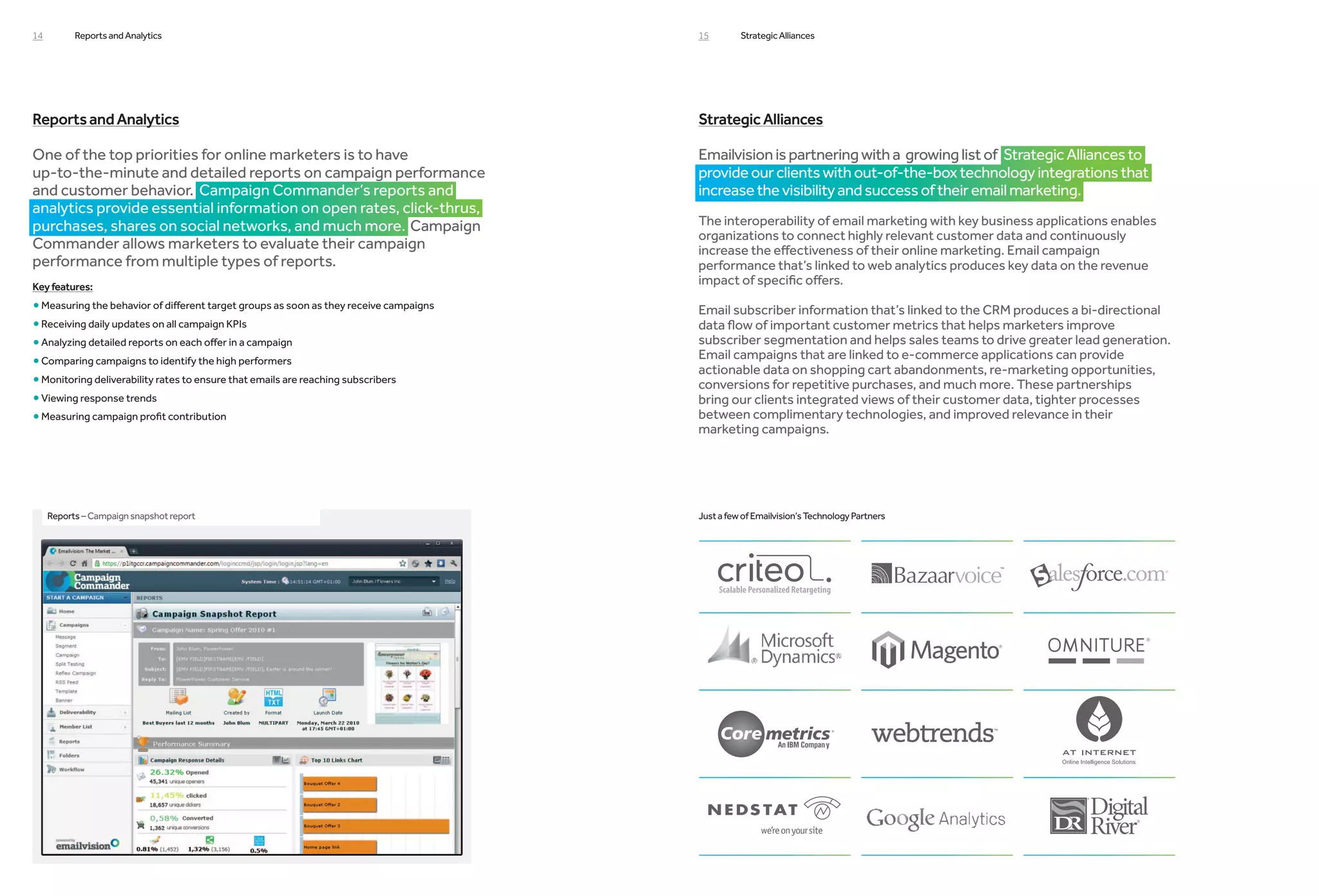 14         Reports and Analytics                                                        15        Strategic Alliances




Reports and Analytics                                                                   Strategic Alliances

One of the top priorities for online marketers is to have                               Emailvision is partnering with a growing list of Strategic Alliances to
up-to-the-minute and detailed reports on campaign performance                           provide our clients with out-of-the-box technology integrations that
and customer behavior. Campaign Commander’s reports and                                 increase the visibility and success of their email marketing.
analytics provide essential information on open rates, click-thrus,
purchases, shares on social networks, and much more. Campaign                           The interoperability of email marketing with key business applications enables
                                                                                        organizations to connect highly relevant customer data and continuously
Commander allows marketers to evaluate their campaign                                   increase the effectiveness of their online marketing. Email campaign
performance from multiple types of reports.                                             performance that’s linked to web analytics produces key data on the revenue
Key features:
                                                                                        impact of specific offers.
• Measuring the behavior of different target groups as soon as they receive campaigns   Email subscriber information that’s linked to the CRM produces a bi-directional
• Receiving daily updates on all campaign KPIs                                          data flow of important customer metrics that helps marketers improve
• Analyzing detailed reports on each offer in a campaign
                                                                                       subscriber segmentation and helps sales teams to drive greater lead generation.
                                                                                        Email campaigns that are linked to e-commerce applications can provide
•Comparing campaigns to identify the high performers
                                                                                        actionable data on shopping cart abandonments, re-marketing opportunities,
• Monitoring deliverability rates to ensure that emails are reaching subscribers
                                                                                       conversions for repetitive purchases, and much more. These partnerships
•Viewing response trends                                                               bring our clients integrated views of their customer data, tighter processes
• Measuring campaign profit contribution
                                                                                       between complimentary technologies, and improved relevance in their
                                                                                        marketing campaigns.




     Reports – Campaign snapshot report                                                 Just a few of Emailvision’s Technology Partners
 