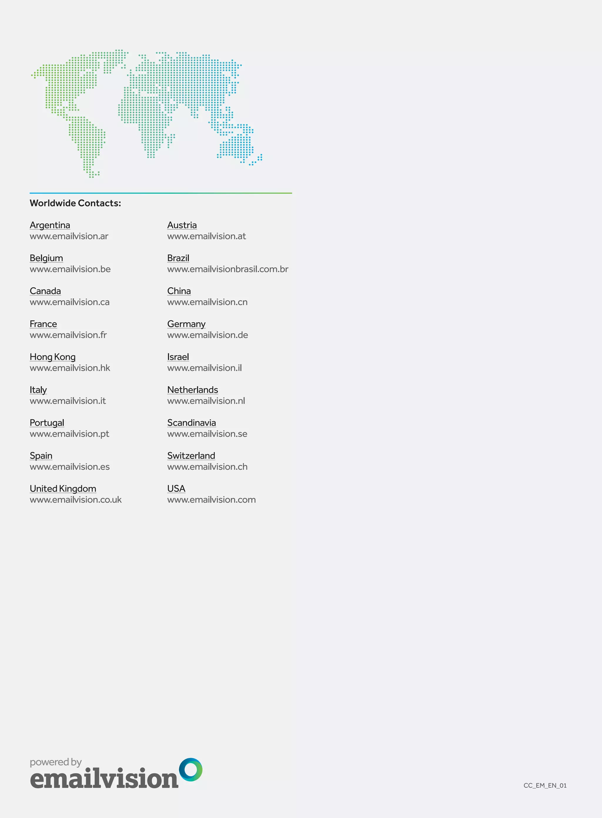 Worldwide Contacts:

Argentina               Austria
www.emailvision.ar      www.emailvision.at

Belgium                 Brazil
www.emailvision.be      www.emailvisionbrasil.com.br

Canada                  China
www.emailvision.ca      www.emailvision.cn

France                  Germany
www.emailvision.fr      www.emailvision.de

Hong Kong               Israel
www.emailvision.hk      www.emailvision.il

Italy                   Netherlands
www.emailvision.it      www.emailvision.nl

Portugal                Scandinavia
www.emailvision.pt      www.emailvision.se

Spain                   Switzerland
www.emailvision.es      www.emailvision.ch

United Kingdom          USA
www.emailvision.co.uk   www.emailvision.com




                                                       CC_EM_EN_01
 