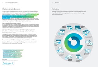 06      Best in Class Email and Mobile Marketing                                        07    Main Features




Why choose Campaign Commander                                                           Main Features

Today’s online marketer requires easy-to-use email and mobile marketing                 The main features of Campaign Commander automate daily execution
solutions that automate daily campaign activities and power advanced                    of email and mobile campaigns and increase success rates through
tactics that lead to greater revenue opportunity. Campaign Commander’s                  advanced capabilities.
intuitive features step users through the basics of email marketing with
planning, testing, deliverability monitoring, list management, and
reporting tools. Users of Campaign Commander rapidly move on to more
advanced campaign execution involving segmentation strategies, triggered
marketing, integrated email  social campaigns, and more.
Best in Class Email and Mobile Marketing
As the worldwide rates of internet adoption rapidly increase, companies with global
strategies for their online marketing will clearly experience competitive advantages.
Campaign Commander fully supports the management and execution of marketing                                       Reports                          Campaign
campaigns in 16 different languages including:                                                                    Analytics                         Planner

US English, UK English, French, German, Dutch, Spanish, Russian, Swedish,
Italian, Chinese simplified and traditional, Portuguese, Brazilian Portuguese,
Danish, Japanese, and Korean.

Messages can be personalized based on country location. Time zone options
provide invaluable help for scheduling campaigns at optimal times and dates for
                                                                                                Portfolio Manager
each location. Deliverability experts at Emailvision have relationships with over                User Rights                                                  List Management
150 global ISPs to ensure maximum deliverability rates in all regions.                                                                                          Segmentation

Comprehensive product features, complete internationalization capabilities,
and client support and services teams who guarantee customer success; make
Campaign Commander the leading choice for today’s online marketer and the
leading technology in relationship marketing.
                                                                                             Integrations
                                                                                              APIs                                                                Split Testing




“True global deliverability matched with local support,
 a comprehensive set of features, and easy to
 use interface appealed to us. Since launching our
 newsletter, promotions and informational emails                                                                                                           Deliverability
 on Emailvision Campaign Commander we have                                                                Email, Social
                                                                                                           Mobile                                         Monitoring
 seen improved results. The guidance we get from
 the Emailvision team on best practice is extremely
 valuable in improving campaign effectiveness.”

Laura Santos                                                                                                                  Triggered
Director E-Commerce Operation at Danskin
                                                                                                                              Marketing   Transactional
USA                                                                                                                                       Marketing
 