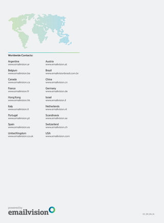 Worldwide Contacts:

Argentina               Austria
www.emailvision.ar      www.emailvision.at

Belgium                 Brazil
www.emailvision.be      www.emailvisionbrasil.com.br

Canada                  China
www.emailvision.ca      www.emailvision.cn

France                  Germany
www.emailvision.fr      www.emailvision.de

Hong Kong               Israel
www.emailvision.hk      www.emailvision.il

Italy                   Netherlands
www.emailvision.it      www.emailvision.nl

Portugal                Scandinavia
www.emailvision.pt      www.emailvision.se

Spain                   Switzerland
www.emailvision.es      www.emailvision.ch

United Kingdom          USA
www.emailvision.co.uk   www.emailvision.com




                                                       CC_EM_EN_01
 