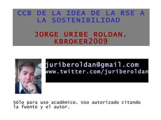 CCB DE LA IDEA DE LA RSE A LA SOSTENIBILIDAD  JORGE URIBE ROLDAN. KBROKER2009 ,[object Object],[email_address] www.twitter.com/juriberoldan 