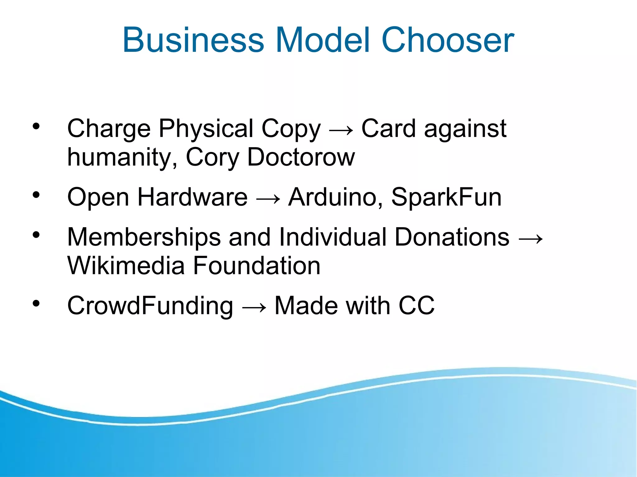 Business Model Chooser

Charge Physical Copy → Card against
humanity, Cory Doctorow

Open Hardware → Arduino, SparkFun

Memberships and Individual Donations →
Wikimedia Foundation

CrowdFunding → Made with CC
 