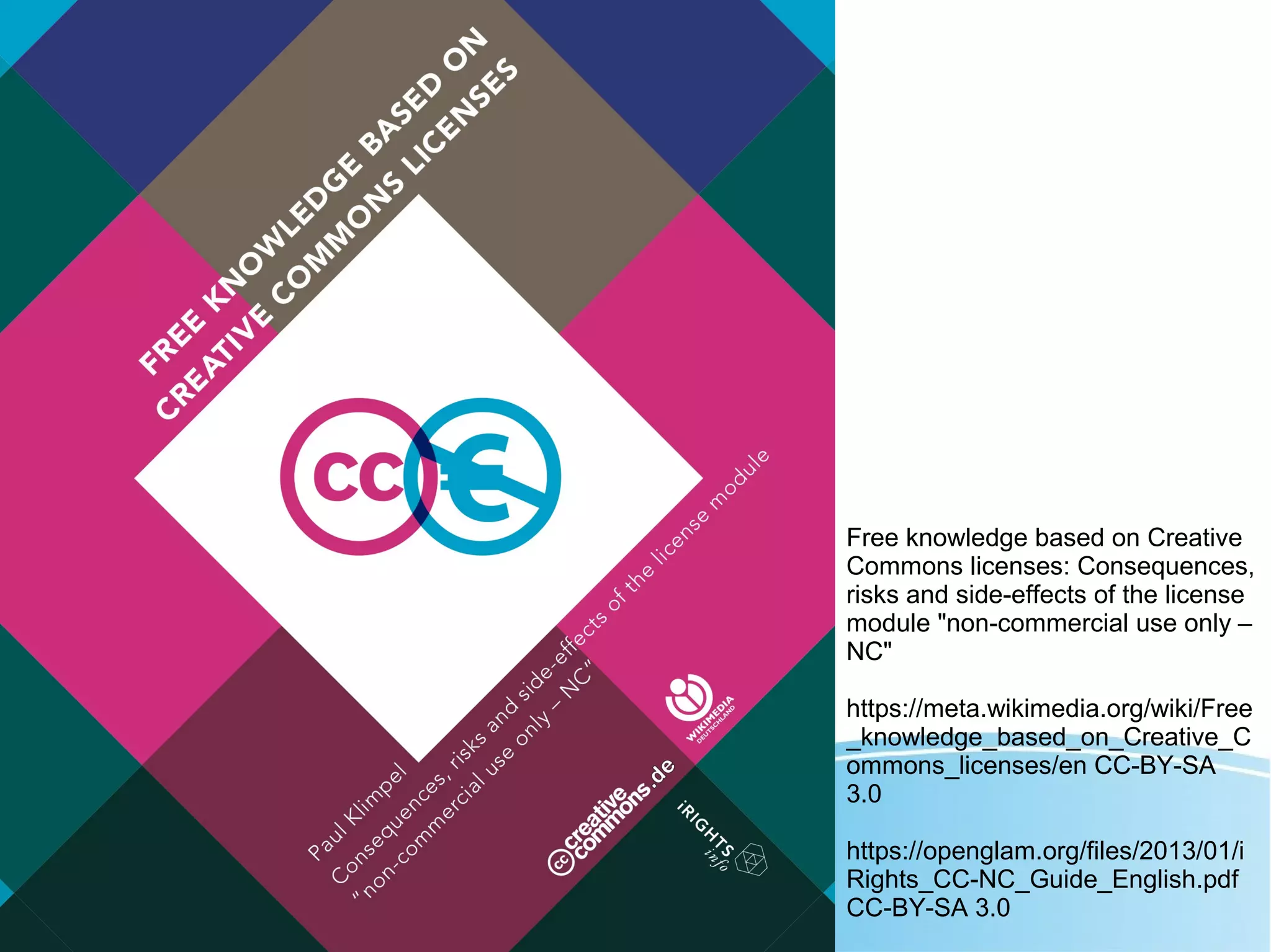 Free knowledge based on Creative
Commons licenses: Consequences,
risks and side-effects of the license
module "non-commercial use only –
NC"
https://meta.wikimedia.org/wiki/Free
_knowledge_based_on_Creative_C
ommons_licenses/en CC-BY-SA
3.0
https://openglam.org/files/2013/01/i
Rights_CC-NC_Guide_English.pdf
CC-BY-SA 3.0
 