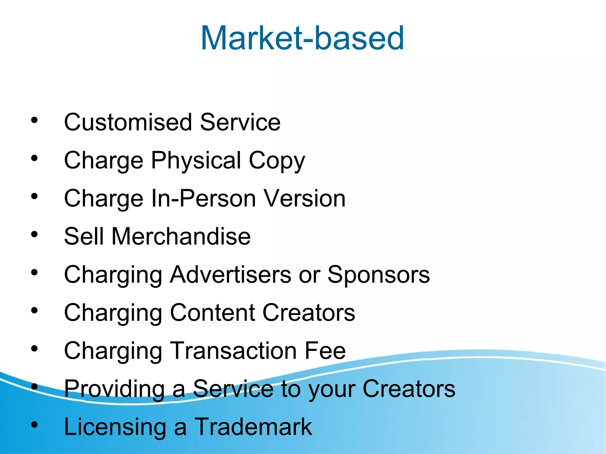 Market-based

Customised Service

Charge Physical Copy

Charge In-Person Version

Sell Merchandise

Charging Advertisers or Sponsors

Charging Content Creators

Charging Transaction Fee

Providing a Service to your Creators

Licensing a Trademark
 
