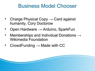 Business Model Chooser

Charge Physical Copy → Card against
humanity, Cory Doctorow

Open Hardware → Arduino, SparkFun

Memberships and Individual Donations →
Wikimedia Foundation

CrowdFunding → Made with CC
 