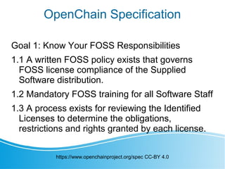 OpenChain Specification
Goal 1: Know Your FOSS Responsibilities
1.1 A written FOSS policy exists that governs
FOSS license compliance of the Supplied
Software distribution.
1.2 Mandatory FOSS training for all Software Staff
1.3 A process exists for reviewing the Identified
Licenses to determine the obligations,
restrictions and rights granted by each license.
https://www.openchainproject.org/spec CC-BY 4.0
 
