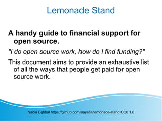 Lemonade Stand
A handy guide to financial support for
open source.
"I do open source work, how do I find funding?"
This document aims to provide an exhaustive list
of all the ways that people get paid for open
source work.
Nadia Eghbal https://github.com/nayafia/lemonade-stand CC0 1.0
 