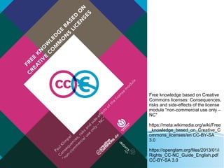 Free knowledge based on Creative
Commons licenses: Consequences,
risks and side-effects of the license
module "non-commercial use only –
NC"
https://meta.wikimedia.org/wiki/Free
_knowledge_based_on_Creative_C
ommons_licenses/en CC-BY-SA
3.0
https://openglam.org/files/2013/01/i
Rights_CC-NC_Guide_English.pdf
CC-BY-SA 3.0
 