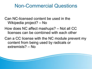 Non-Commercial Questions
Can NC-licensed content be used in the
Wikipedia project? – No
How does NC affect mashups? – Not all CC
licenses can be combined with each other
Can a CC license with the NC module prevent my
content from being used by radicals or
extremists? – No
 