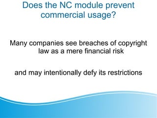 Does the NC module prevent
commercial usage?
Many companies see breaches of copyright
law as a mere financial risk
and may intentionally defy its restrictions
 