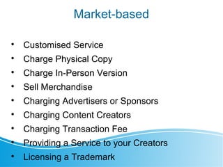 Market-based

Customised Service

Charge Physical Copy

Charge In-Person Version

Sell Merchandise

Charging Advertisers or Sponsors

Charging Content Creators

Charging Transaction Fee

Providing a Service to your Creators

Licensing a Trademark
 