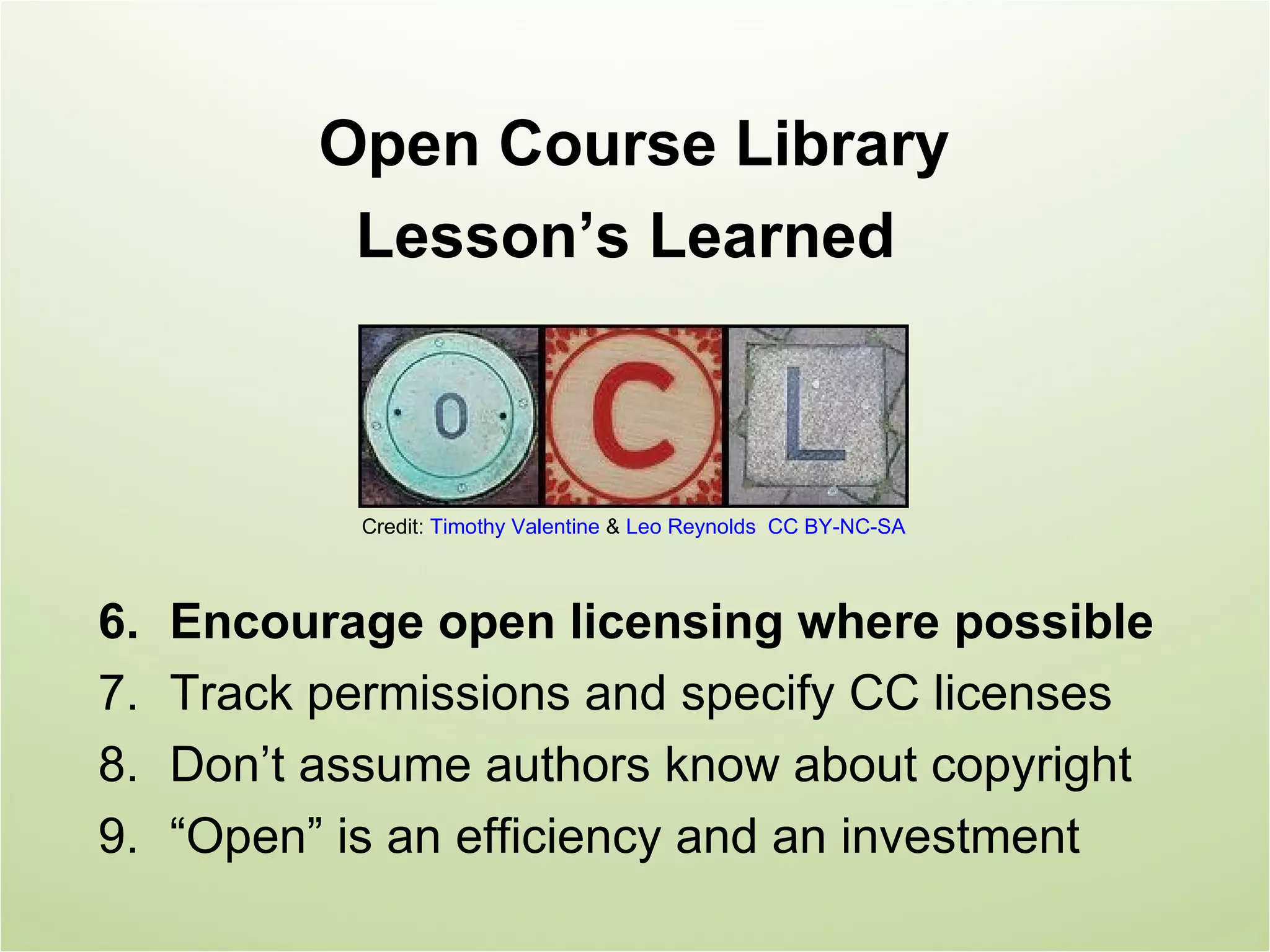 Open Course Library
            Lesson’s Learned



             Credit: Timothy Valentine & Leo Reynolds CC BY-NC-SA



6.   Encourage open licensing where possible
7.   Track permissions and specify CC licenses
8.   Don’t assume authors know about copyright
9.   “Open” is an efficiency and an investment
 