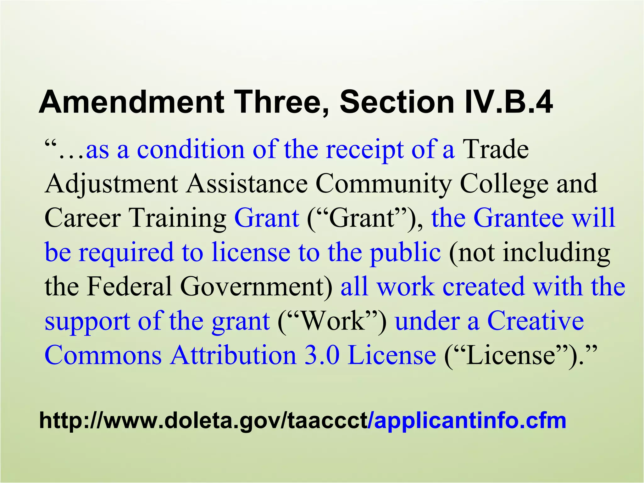 Amendment Three, Section IV.B.4
“…as a condition of the receipt of a Trade
Adjustment Assistance Community College and
Career Training Grant (“Grant”), the Grantee will
be required to license to the public (not including
the Federal Government) all work created with the
support of the grant (“Work”) under a Creative
Commons Attribution 3.0 License (“License”).”

http://www.doleta.gov/taaccct/applicantinfo.cfm
 